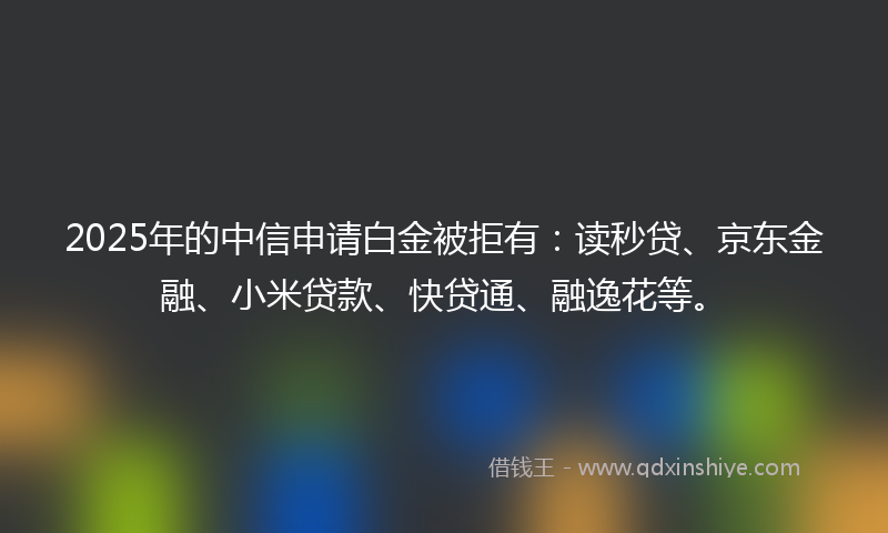 2025年的中信申请白金被拒有：读秒贷、京东金融、小米贷款、快贷通、融逸花等。