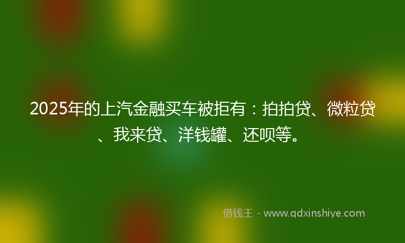 2025年的上汽金融买车被拒有：拍拍贷、微粒贷、我来贷、洋钱罐、还呗等。