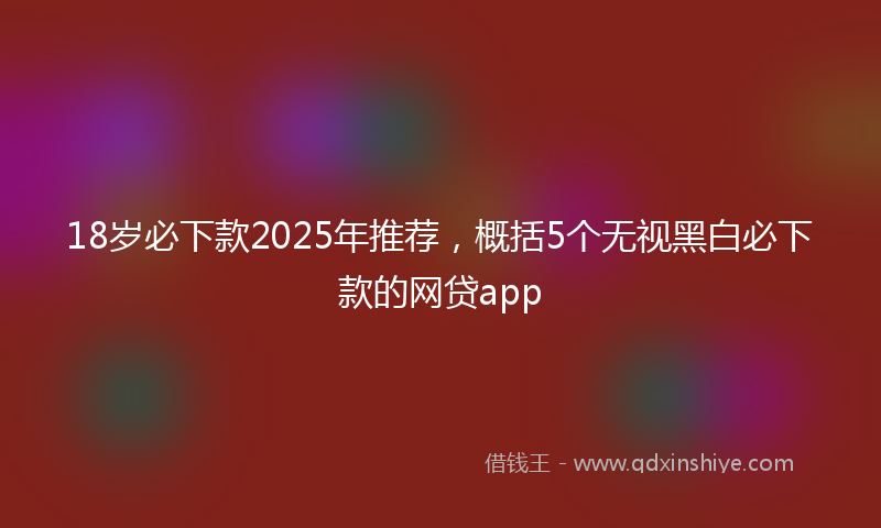 18岁必下款2025年推荐，概括5个无视黑白必下款的网贷app