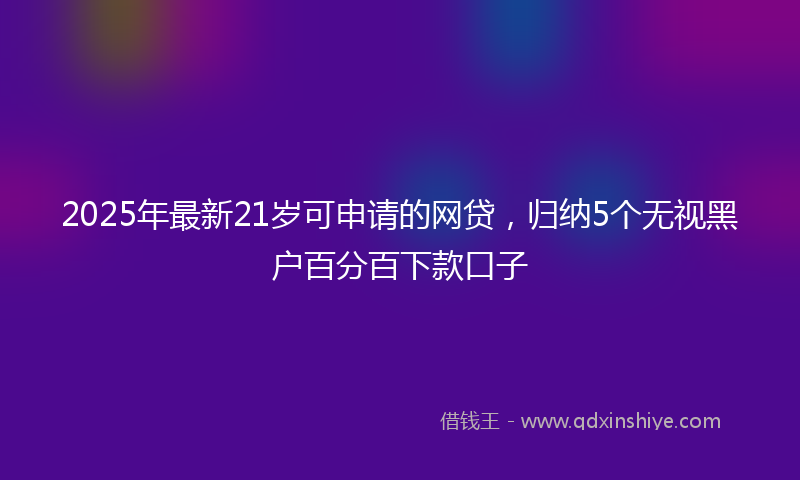 2025年最新21岁可申请的网贷，归纳5个无视黑户百分百下款口子