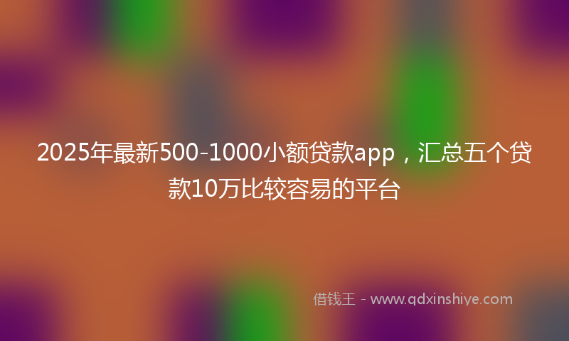 2025年最新500-1000小额贷款app，汇总五个贷款10万比较容易的平台