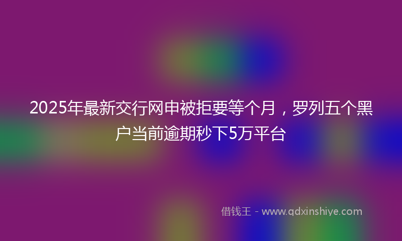 2025年最新交行网申被拒要等个月，罗列五个黑户当前逾期秒下5万平台