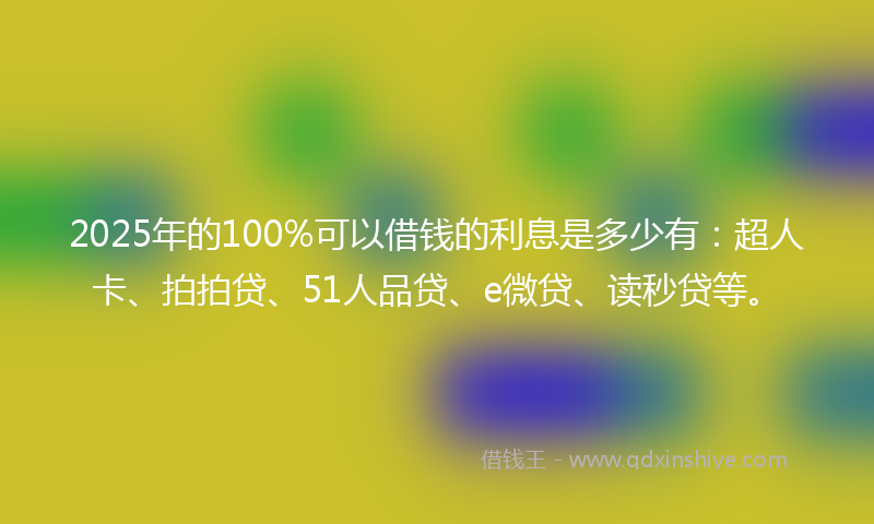 2025年的100%可以借钱的利息是多少有：超人卡、拍拍贷、51人品贷、e微贷、读秒贷等。