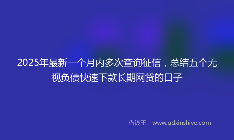 2025年最新一个月内多次查询征信，总结五个无视负债快速下款长期网贷的口子