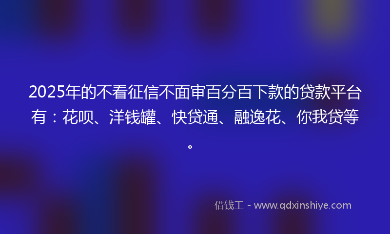2025年的不看征信不面审百分百下款的贷款平台有：花呗、洋钱罐、快贷通、融逸花、你我贷等。