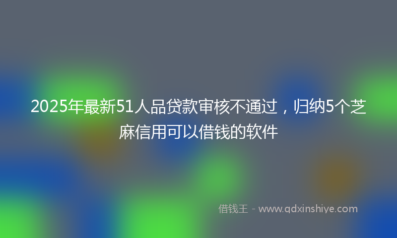 2025年最新51人品贷款审核不通过，归纳5个芝麻信用可以借钱的软件