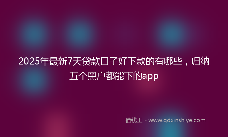 2025年最新7天贷款口子好下款的有哪些，归纳五个黑户都能下的app