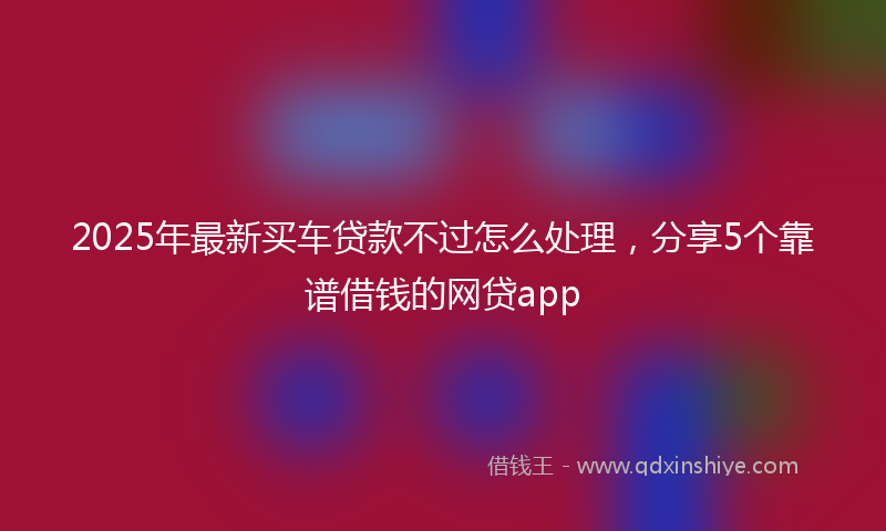 2025年最新买车贷款不过怎么处理，分享5个靠谱借钱的网贷app