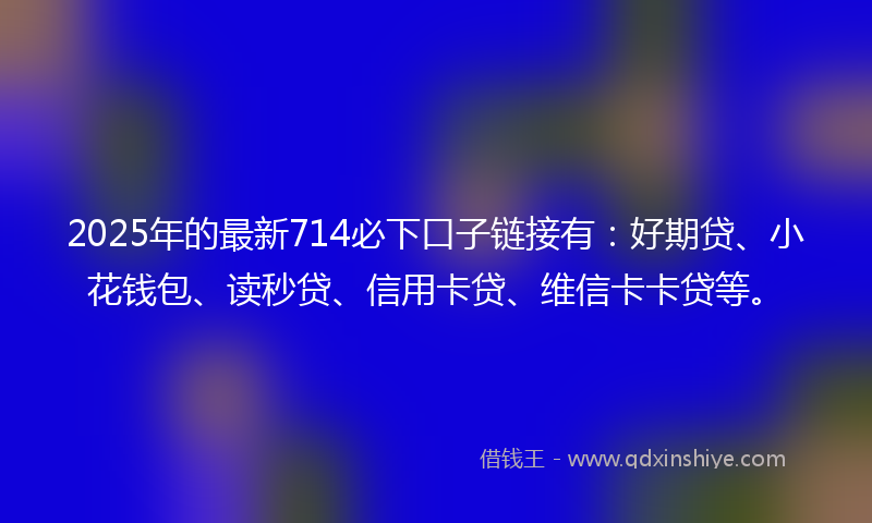 2025年的最新714必下口子链接有：好期贷、小花钱包、读秒贷、信用卡贷、维信卡卡贷等。