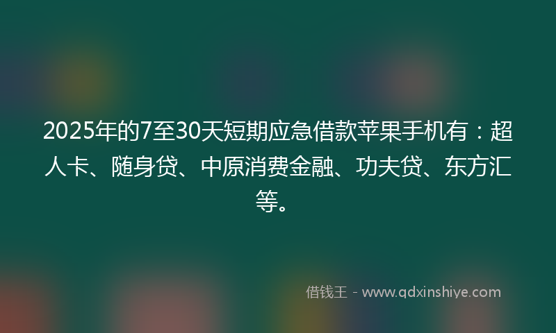 2025年的7至30天短期应急借款苹果手机有：超人卡、随身贷、中原消费金融、功夫贷、东方汇等。