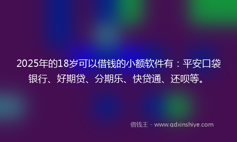 2025年的18岁可以借钱的小额软件有：平安口袋银行、好期贷、分期乐、快贷通、还呗等。
