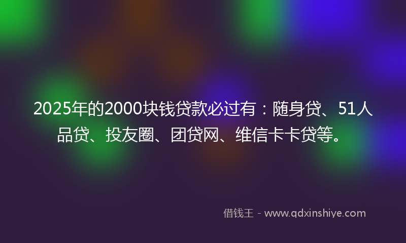 2025年的2000块钱贷款必过有：随身贷、51人品贷、投友圈、团贷网、维信卡卡贷等。