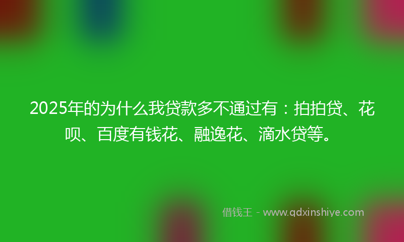 2025年的为什么我贷款多不通过有：拍拍贷、花呗、百度有钱花、融逸花、滴水贷等。