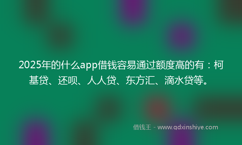 2025年的什么app借钱容易通过额度高的有：柯基贷、还呗、人人贷、东方汇、滴水贷等。