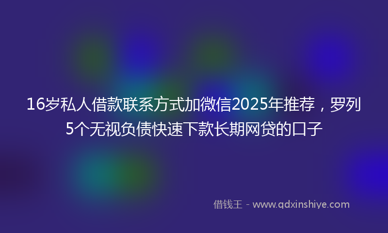 16岁私人借款联系方式加微信2025年推荐，罗列5个无视负债快速下款长期网贷的口子