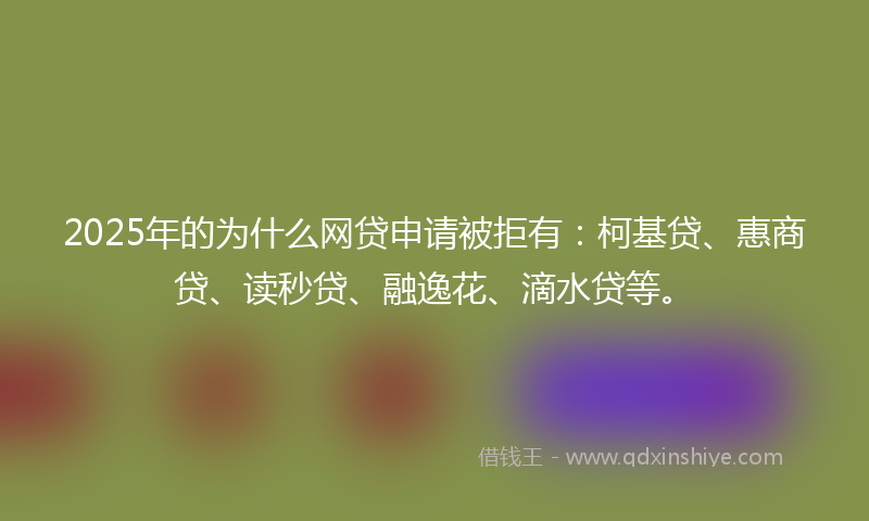 2025年的为什么网贷申请被拒有：柯基贷、惠商贷、读秒贷、融逸花、滴水贷等。