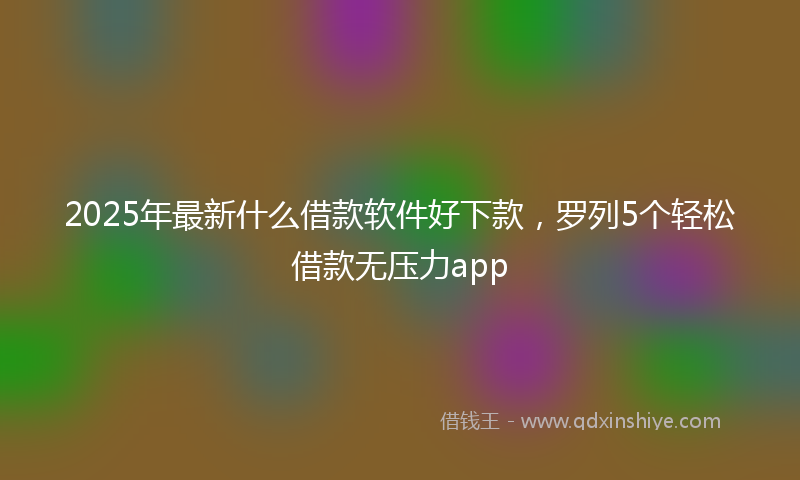 2025年最新什么借款软件好下款，罗列5个轻松借款无压力app