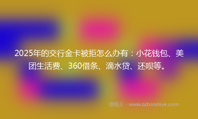 2025年的交行金卡被拒怎么办有：小花钱包、美团生活费、360借条、滴水贷、还呗等。