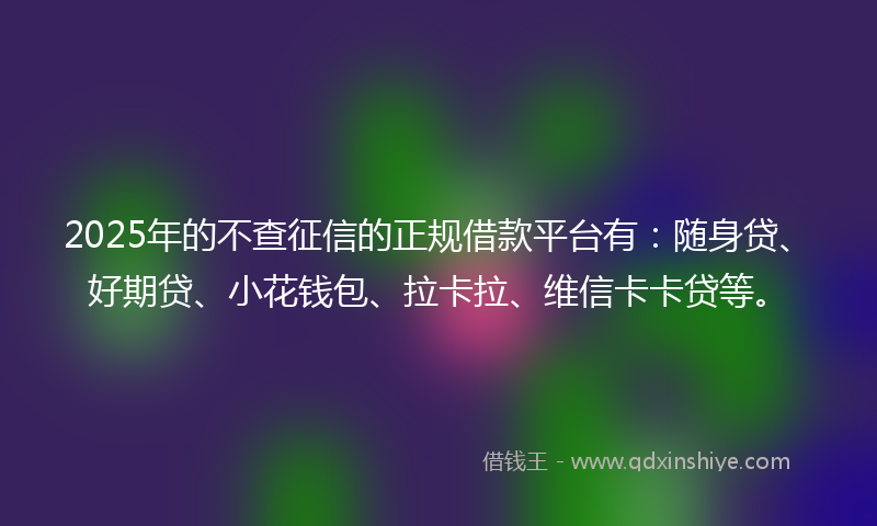 2025年的不查征信的正规借款平台有：随身贷、好期贷、小花钱包、拉卡拉、维信卡卡贷等。