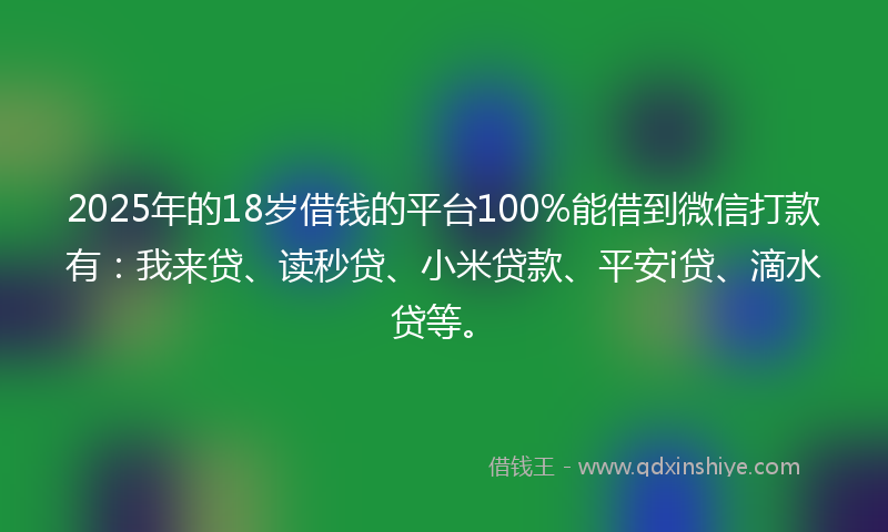 2025年的18岁借钱的平台100%能借到微信打款有：我来贷、读秒贷、小米贷款、平安i贷、滴水贷等。