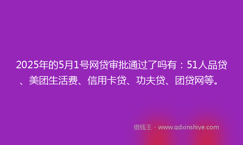 2025年的5月1号网贷审批通过了吗有：51人品贷、美团生活费、信用卡贷、功夫贷、团贷网等。