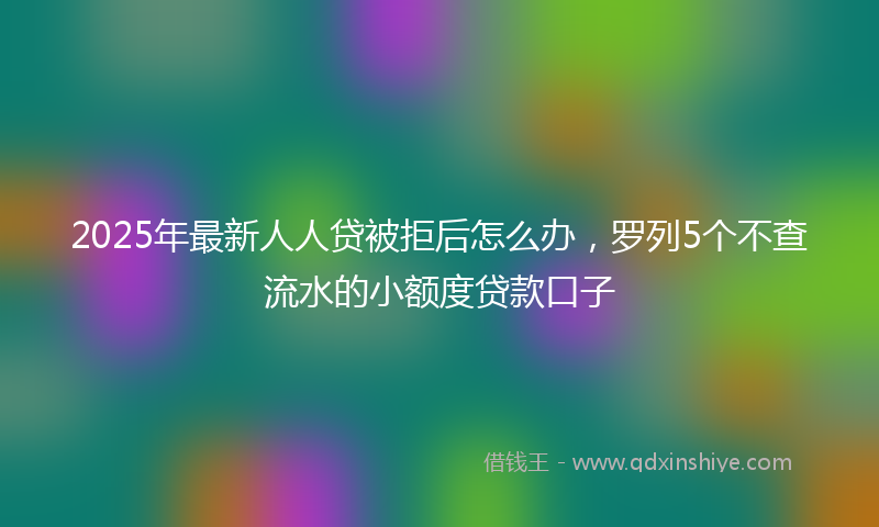 2025年最新人人贷被拒后怎么办，罗列5个不查流水的小额度贷款口子
