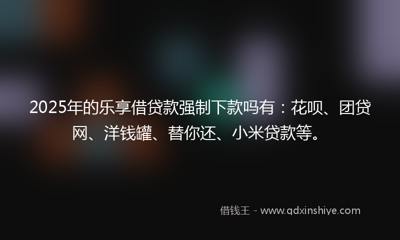 2025年的乐享借贷款强制下款吗有：花呗、团贷网、洋钱罐、替你还、小米贷款等。