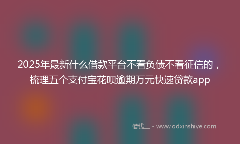 2025年最新什么借款平台不看负债不看征信的，梳理五个支付宝花呗逾期万元快速贷款app