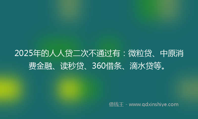 2025年的人人贷二次不通过有：微粒贷、中原消费金融、读秒贷、360借条、滴水贷等。
