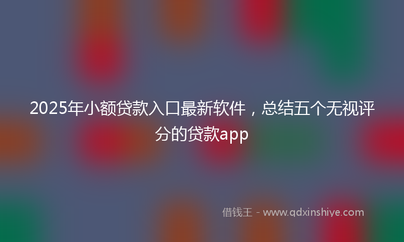 2025年小额贷款入口最新软件，总结五个无视评分的贷款app