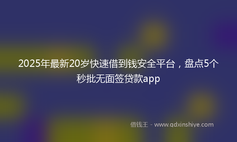 2025年最新20岁快速借到钱安全平台，盘点5个秒批无面签贷款app