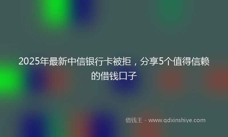 2025年最新中信银行卡被拒，分享5个值得信赖的借钱口子