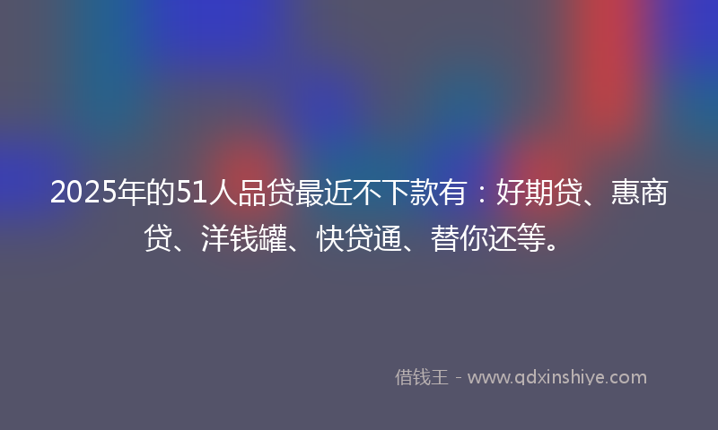 2025年的51人品贷最近不下款有：好期贷、惠商贷、洋钱罐、快贷通、替你还等。