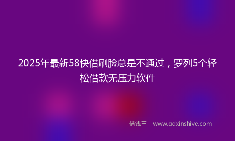 2025年最新58快借刷脸总是不通过，罗列5个轻松借款无压力软件