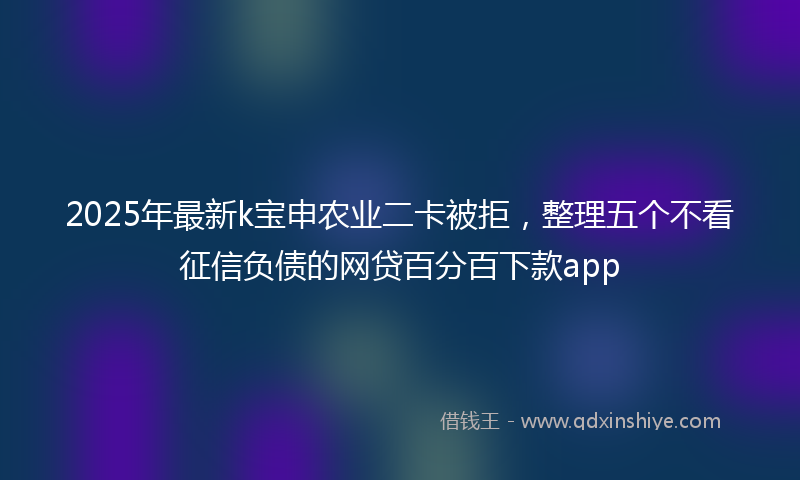 2025年最新k宝申农业二卡被拒，整理五个不看征信负债的网贷百分百下款app