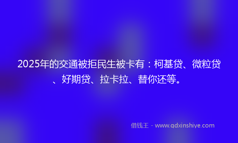 2025年的交通被拒民生被卡有：柯基贷、微粒贷、好期贷、拉卡拉、替你还等。