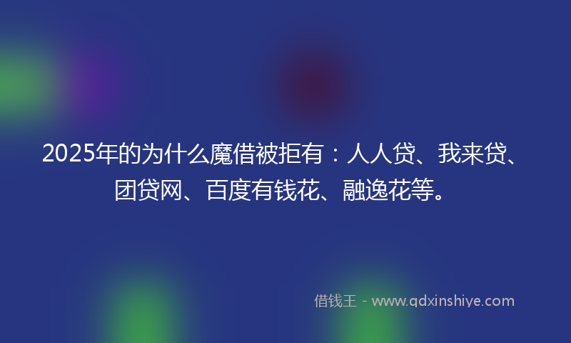2025年的为什么魔借被拒有：人人贷、我来贷、团贷网、百度有钱花、融逸花等。