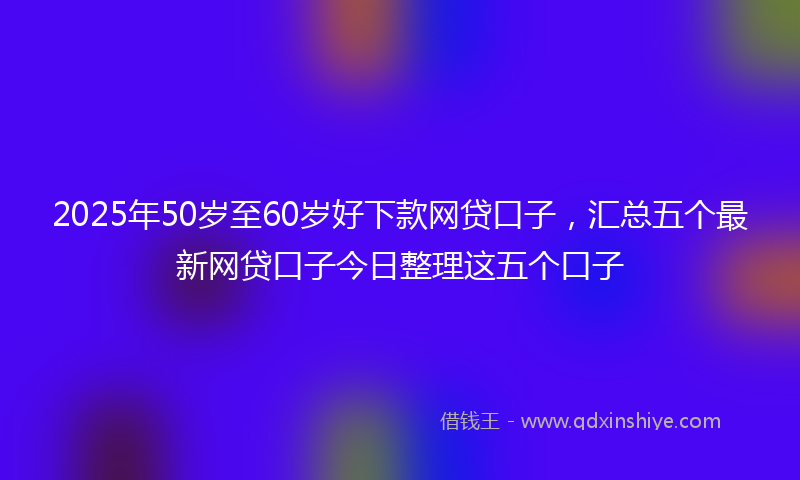2025年50岁至60岁好下款网贷口子，汇总五个最新网贷口子今日整理这五个口子