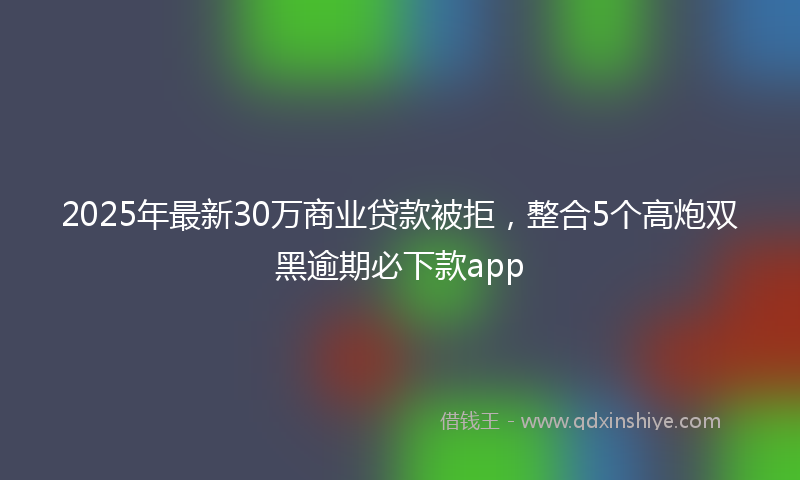 2025年最新30万商业贷款被拒，整合5个高炮双黑逾期必下款app