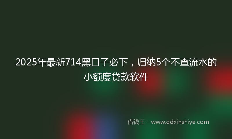 2025年最新714黑口子必下，归纳5个不查流水的小额度贷款软件