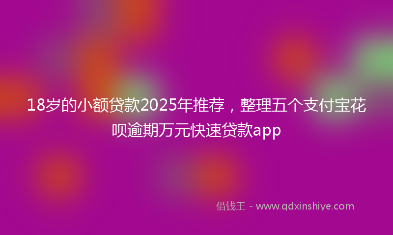 18岁的小额贷款2025年推荐，整理五个支付宝花呗逾期万元快速贷款app