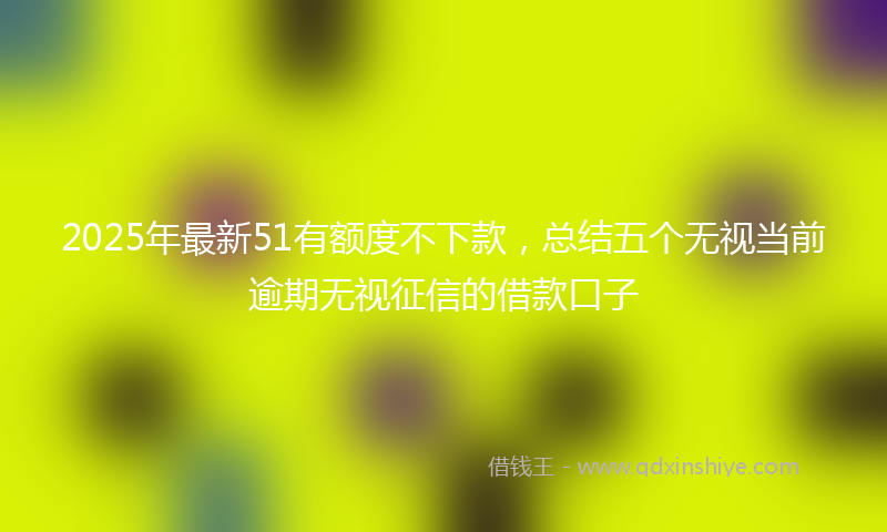 2025年最新51有额度不下款，总结五个无视当前逾期无视征信的借款口子