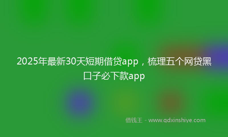 2025年最新30天短期借贷app，梳理五个网贷黑口子必下款app