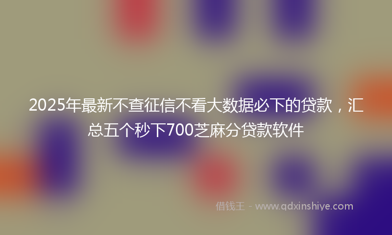 2025年最新不查征信不看大数据必下的贷款，汇总五个秒下700芝麻分贷款软件