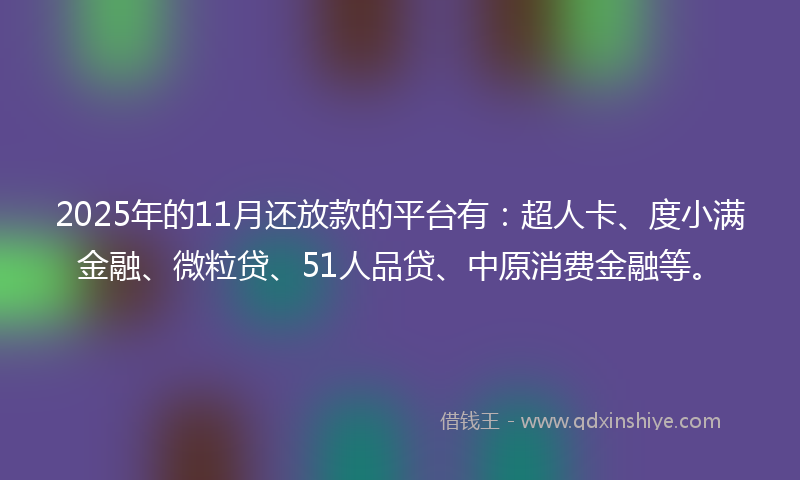 2025年的11月还放款的平台有：超人卡、度小满金融、微粒贷、51人品贷、中原消费金融等。