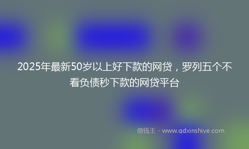 2025年最新50岁以上好下款的网贷，罗列五个不看负债秒下款的网贷平台