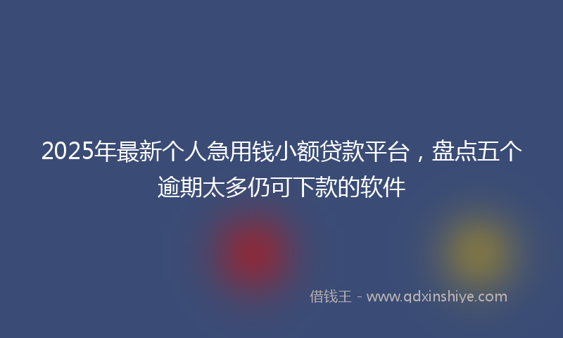 2025年最新个人急用钱小额贷款平台，盘点五个逾期太多仍可下款的软件
