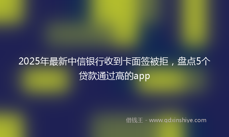 2025年最新中信银行收到卡面签被拒，盘点5个贷款通过高的app