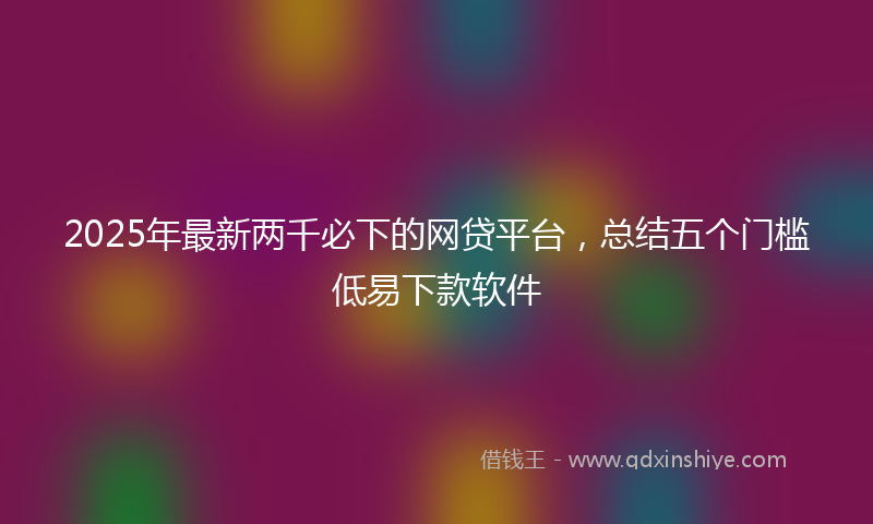 2025年最新两千必下的网贷平台，总结五个门槛低易下款软件
