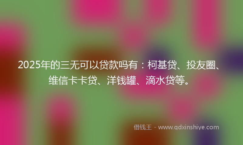 2025年的三无可以贷款吗有：柯基贷、投友圈、维信卡卡贷、洋钱罐、滴水贷等。